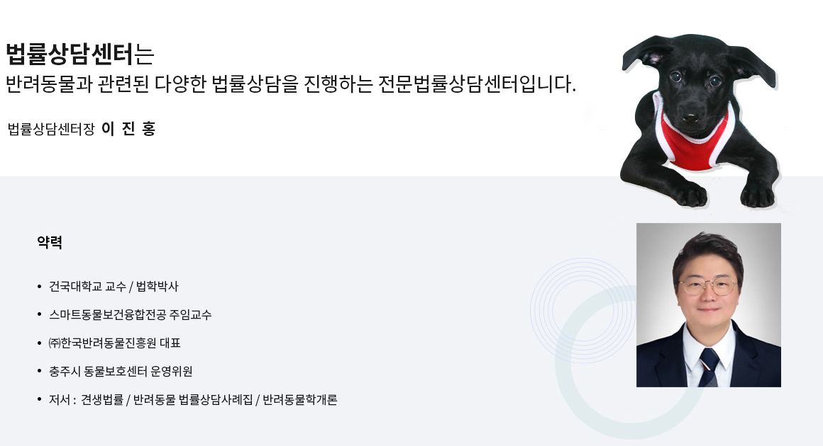 법률상담센터는
반려동물과 관련된 다양한 법률상담을 진행하는 전문상담센터입니다.
법률상담센터장  이 진 홍
약력
1.건국대학교 교수 / 법학박사
2.한국반려동물진흥원 대표 / 국내 최초 반려동물 법률상담센터장 / 교육센터장
3.충주시 동물보호센터 운영위원
4.저서 : 견생법률 / 반려동물 법률상담사례집 / 반려동물학개론
